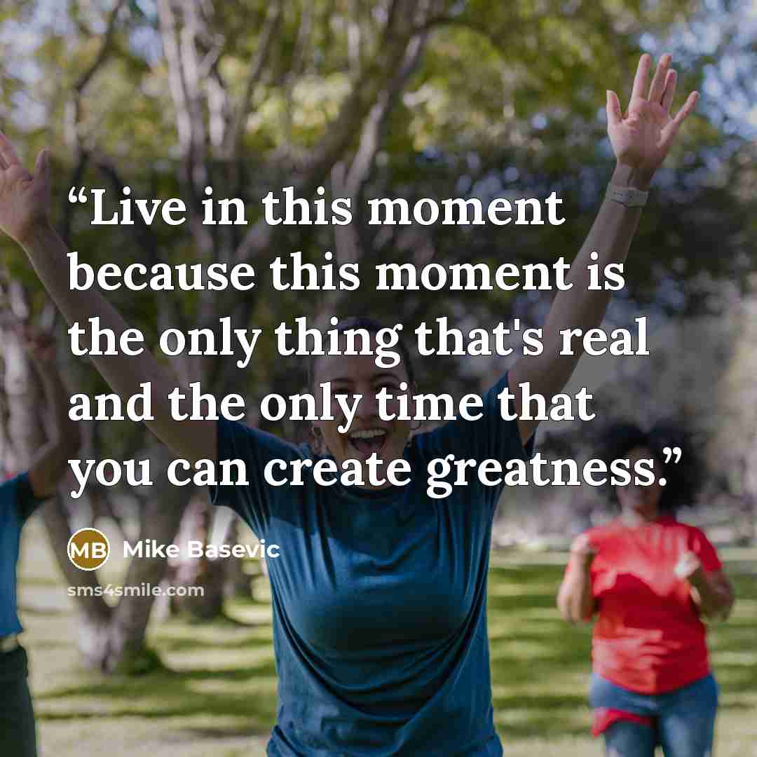 “Live in this moment because this moment is the only thing that's real and the only time that you can create greatness.” quote by Mike Basevic