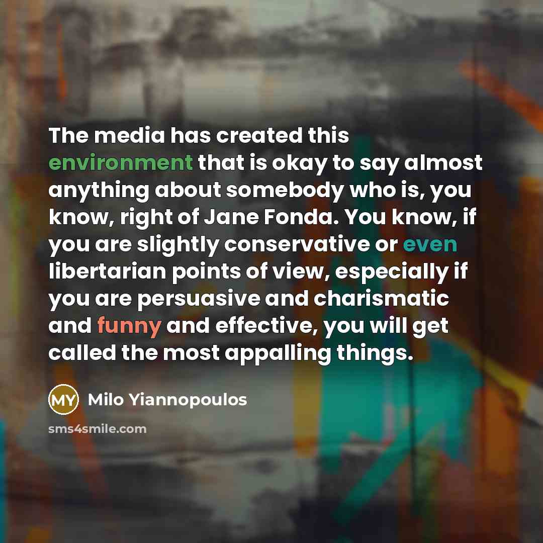 “The media has created this environment that is okay to say almost anything about somebody who is, you know, right of Jane Fonda. You know, if you are slightly conservative or even libertarian points of view, especially if you are persuasive and charismatic and funny and effective, you will get…” quote by Milo Yiannopoulos