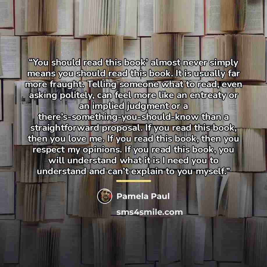“You should read this book’ almost never simply means you should read this book. It is usually far more fraught. Telling someone what to read, even asking politely, can feel more like an entreaty or an implied judgment or a there’s-something-you-should-know than a straightforward proposal. If you…” quote by Pamela Paul