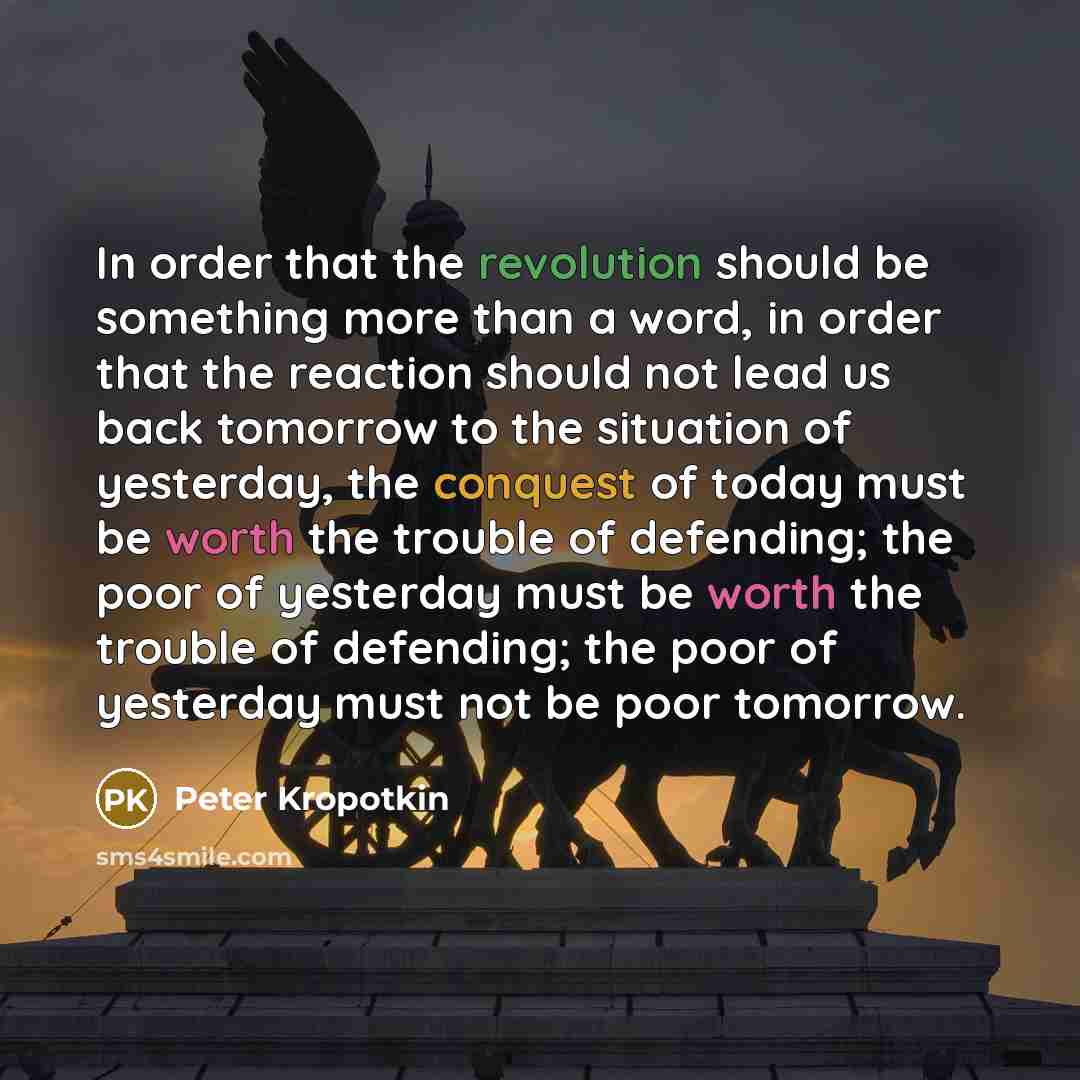 “In order that the revolution should be something more than a word, in order that the reaction should not lead us back tomorrow to the situation of yesterday, the conquest of today must be worth the trouble of defending; the poor of yesterday must be worth the trouble of defending; the poor of…” quote by Peter Kropotkin