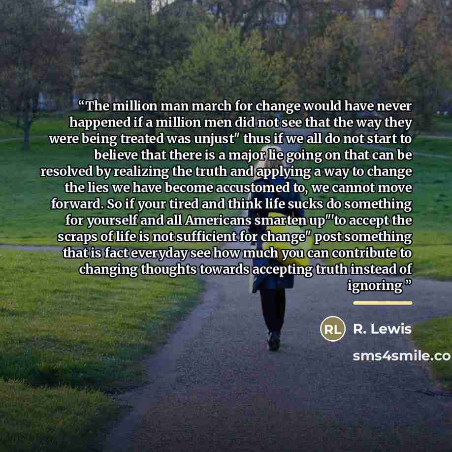 “The million man march for change would have never happened if a million men did not see that the way they were being treated was unjust" thus if we all do not start to believe that there is a major lie going on that can be resolved by realizing the truth and applying a way to change the lies we…” quote by R. Lewis