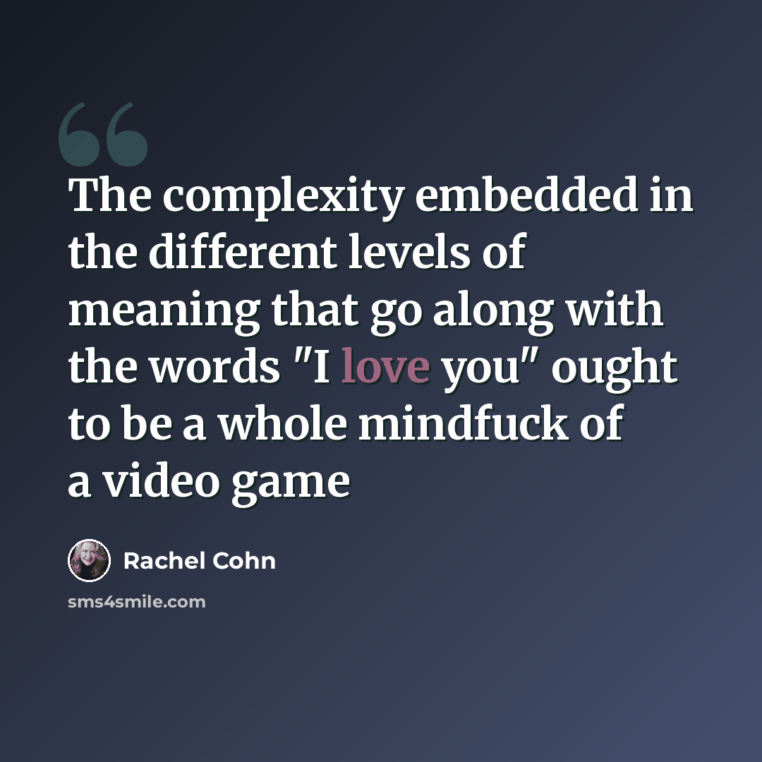 “The complexity embedded in the different levels of meaning that go along with the words "I love you" ought to be a whole mindfuck of a video game” quote by Rachel Cohn