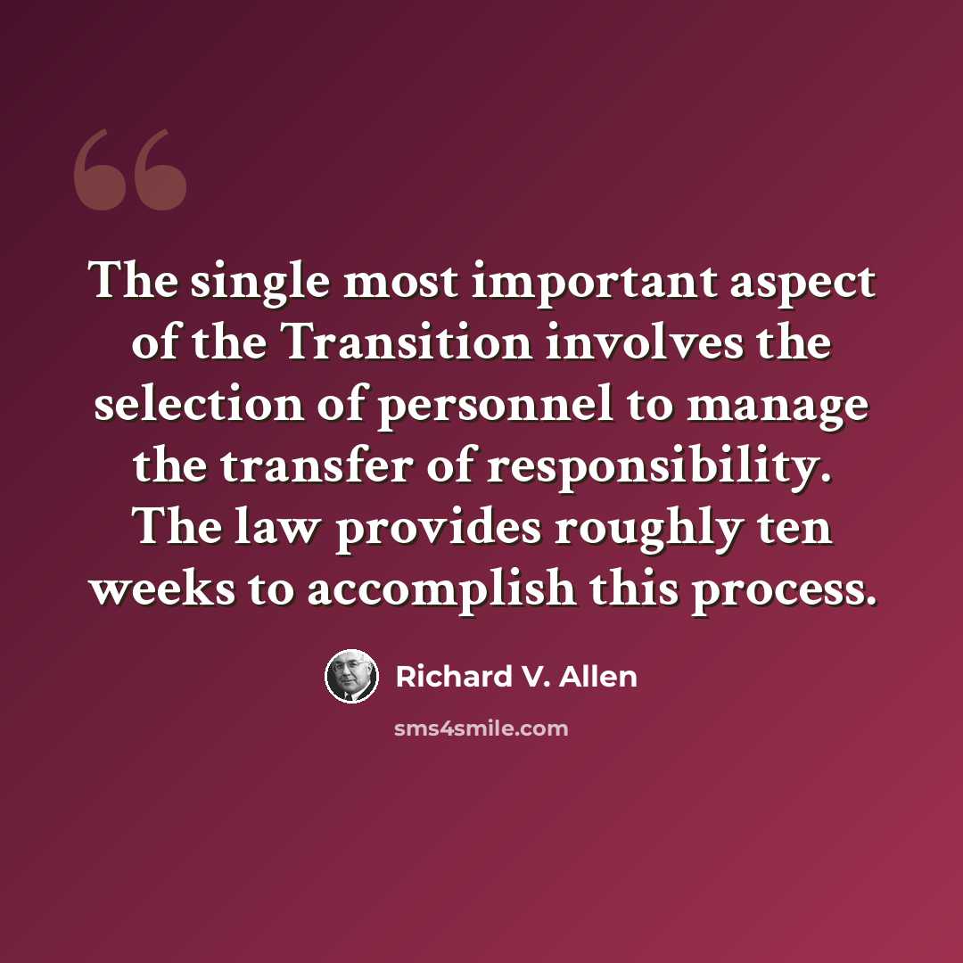 “The single most important aspect of the Transition involves the selection of personnel to manage the transfer of responsibility. The law provides roughly ten weeks to accomplish this process.” quote by Richard V. Allen
