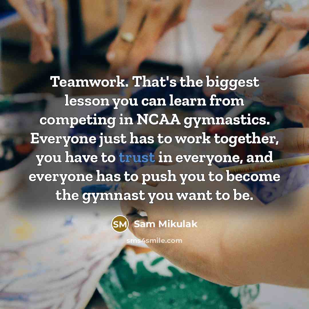 “Teamwork. That's the biggest lesson you can learn from competing in NCAA gymnastics. Everyone just has to work together, you have to trust in everyone, and everyone has to push you to become the gymnast you want to be.” quote by Sam Mikulak