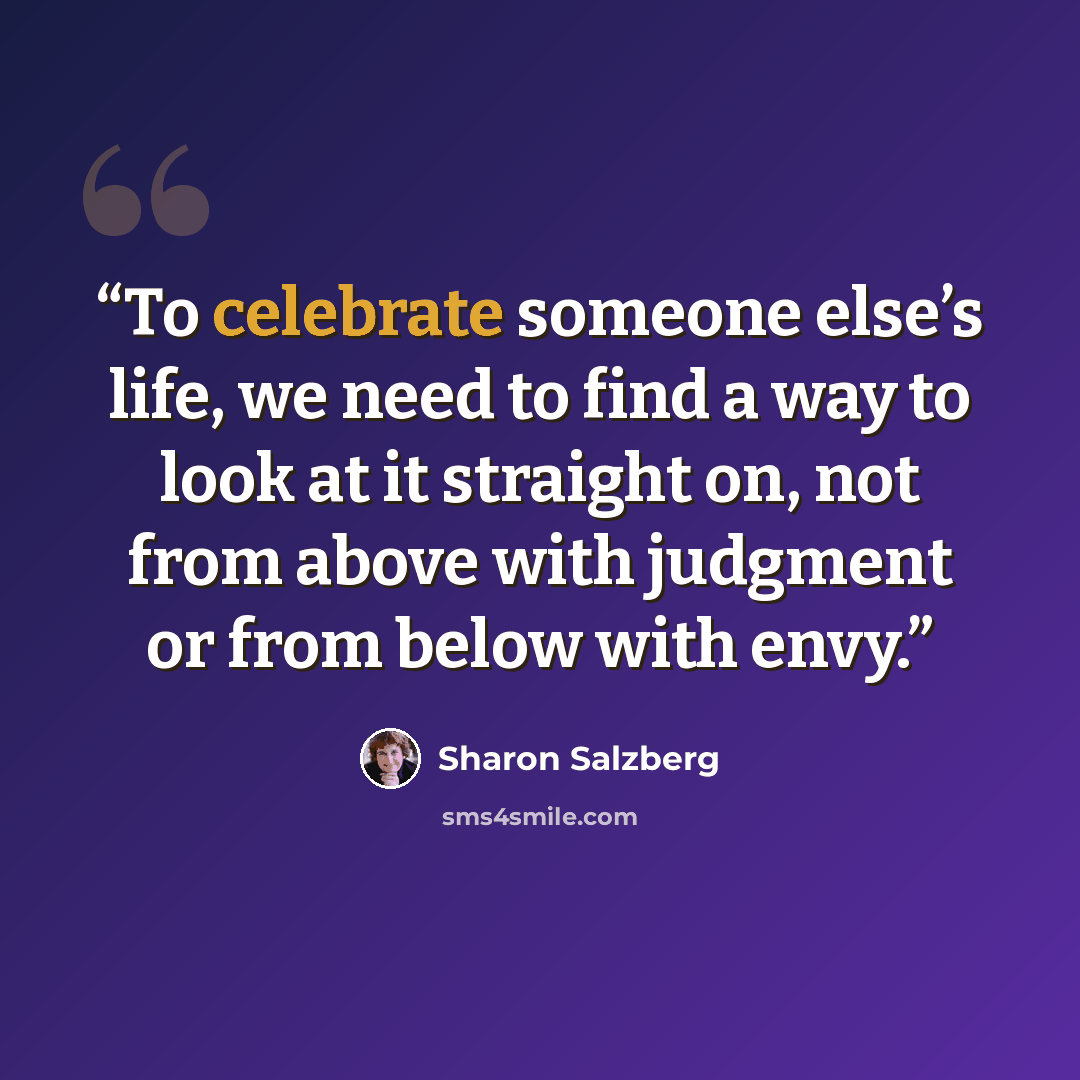 “To celebrate someone else’s life, we need to find a way to look at it straight on, not from above with judgment or from below with envy.” quote by Sharon Salzberg
