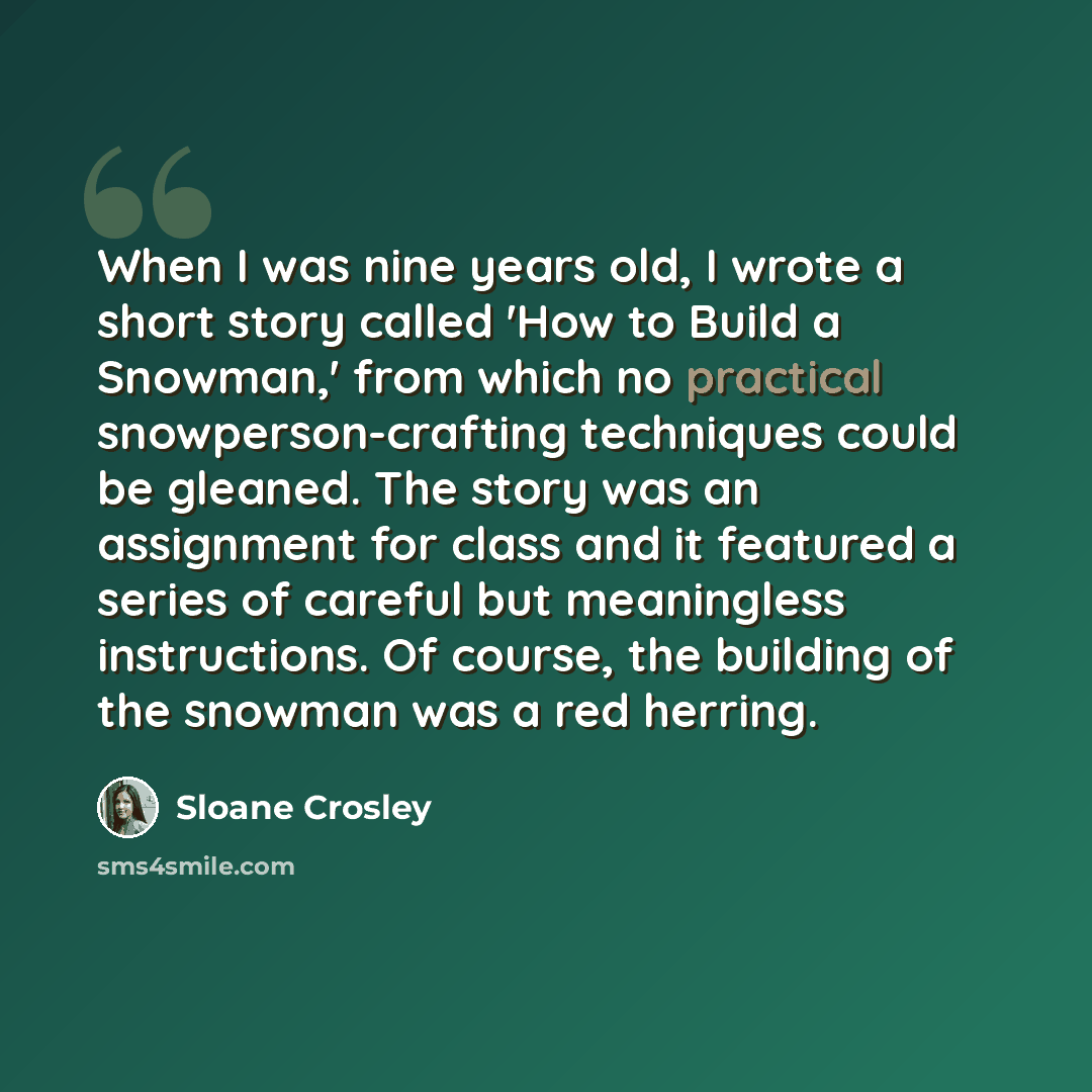 “When I was nine years old, I wrote a short story called 'How to Build a Snowman,' from which no practical snowperson-crafting techniques could be gleaned. The story was an assignment for class and it featured a series of careful but meaningless instructions. Of course, the building of the snowman…” quote by Sloane Crosley