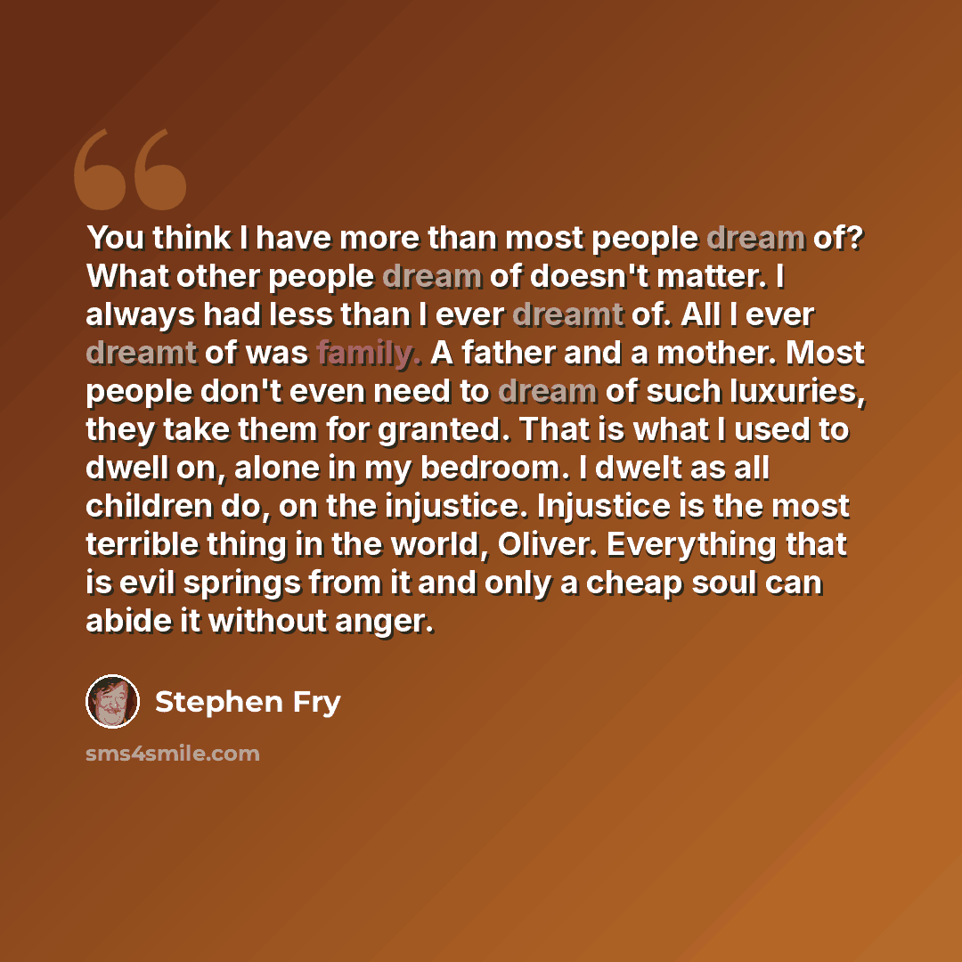“You think I have more than most people dream of? What other people dream of doesn't matter. I always had less than I ever dreamt of. All I ever dreamt of was family. A father and a mother. Most people don't even need to dream of such luxuries, they take them for granted. That is what I used to…” quote by Stephen Fry