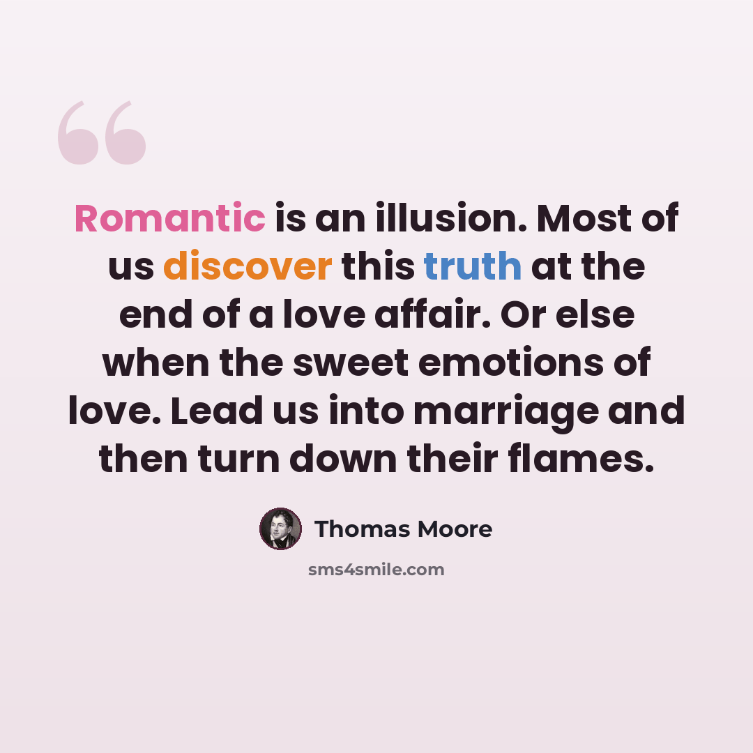 “Romantic is an illusion. Most of us discover this truth at the end of a love affair. Or else when the sweet emotions of love. Lead us into marriage and then turn down their flames.” quote by Thomas Moore