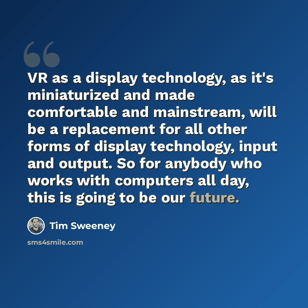 “VR as a display technology, as it's miniaturized and made comfortable and mainstream, will be a replacement for all other forms of display technology, input and output. So for anybody who works with computers all day, this is going to be our future.” quote by Tim Sweeney