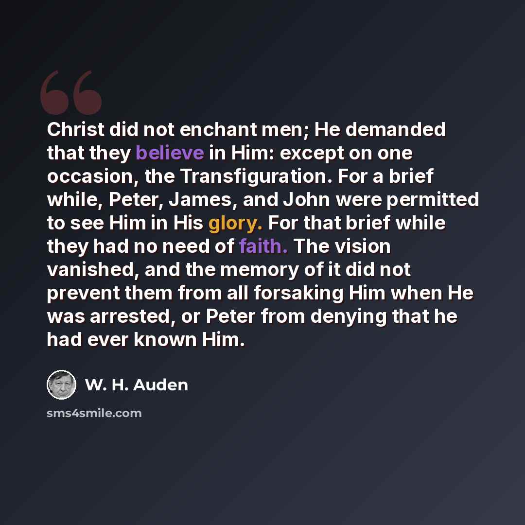 “Christ did not enchant men; He demanded that they believe in Him: except on one occasion, the Transfiguration. For a brief while, Peter, James, and John were permitted to see Him in His glory. For that brief while they had no need of faith. The vision vanished, and the memory of it did not prevent…” quote by W. H. Auden