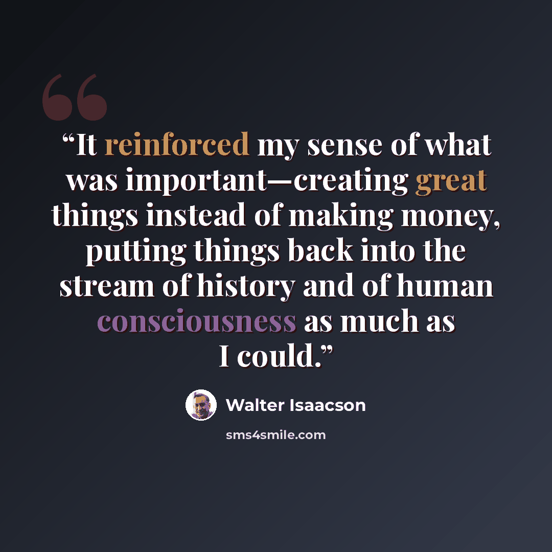 “It reinforced my sense of what was important—creating great things instead of making money, putting things back into the stream of history and of human consciousness as much as I could.” quote by Walter Isaacson