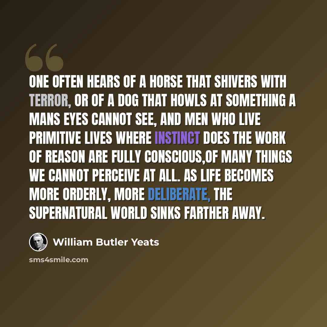 “One often hears of a horse that shivers with terror, or of a dog that howls at something a mans eyes cannot see, and men who live primitive lives where instinct does the work of reason are fully conscious,of many things we cannot perceive at all. As life becomes more orderly, more deliberate, the…” quote by William Butler Yeats