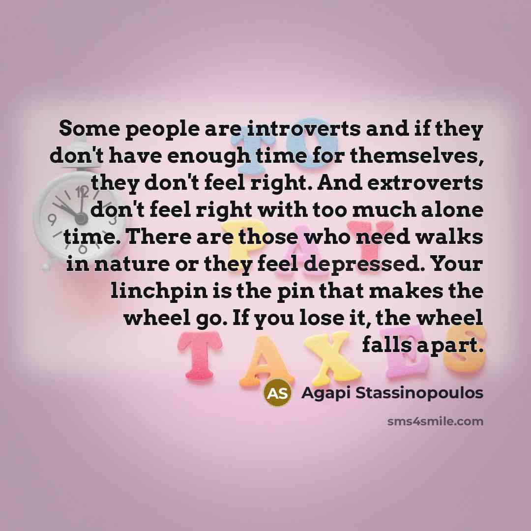 “Some people are introverts and if they don't have enough time for themselves, they don't feel right. And extroverts don't feel right with too much alone time. There are those who need walks in nature or they feel depressed. Your linchpin is the pin that makes the wheel go. If you lose it, the…” quote by Agapi Stassinopoulos