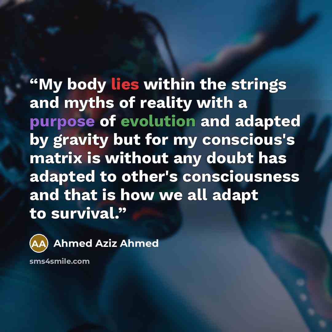“My body lies within the strings and myths of reality with a purpose of evolution and adapted by gravity but for my conscious's matrix is without any doubt has adapted to other's consciousness and that is how we all adapt to survival.” quote by Ahmed Aziz Ahmed