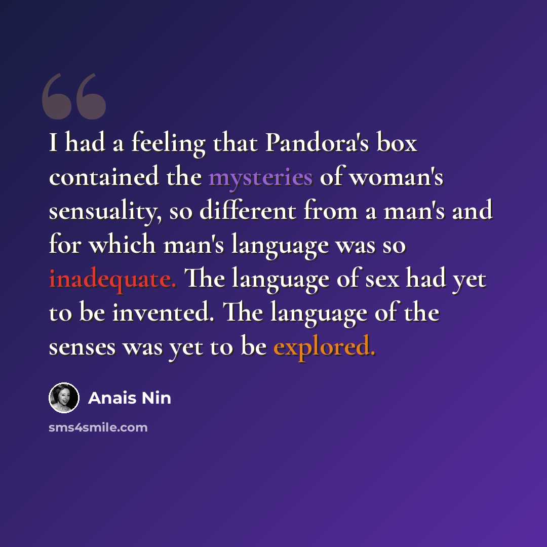 “I had a feeling that Pandora's box contained the mysteries of woman's sensuality, so different from a man's and for which man's language was so inadequate. The language of sex had yet to be invented. The language of the senses was yet to be explored.” quote by Anais Nin