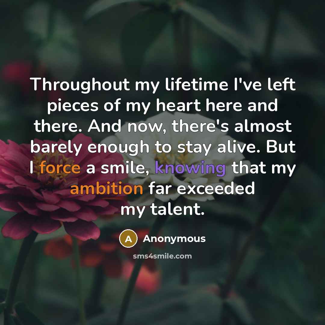 “Throughout my lifetime I've left pieces of my heart here and there. And now, there's almost barely enough to stay alive. But I force a smile, knowing that my ambition far exceeded my talent.” quote by Anonymous
