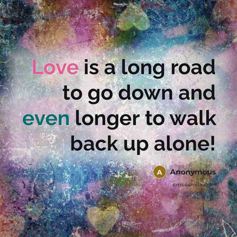 “Love is a long road to go down and even longer to walk back up alone!” quote by Anonymous