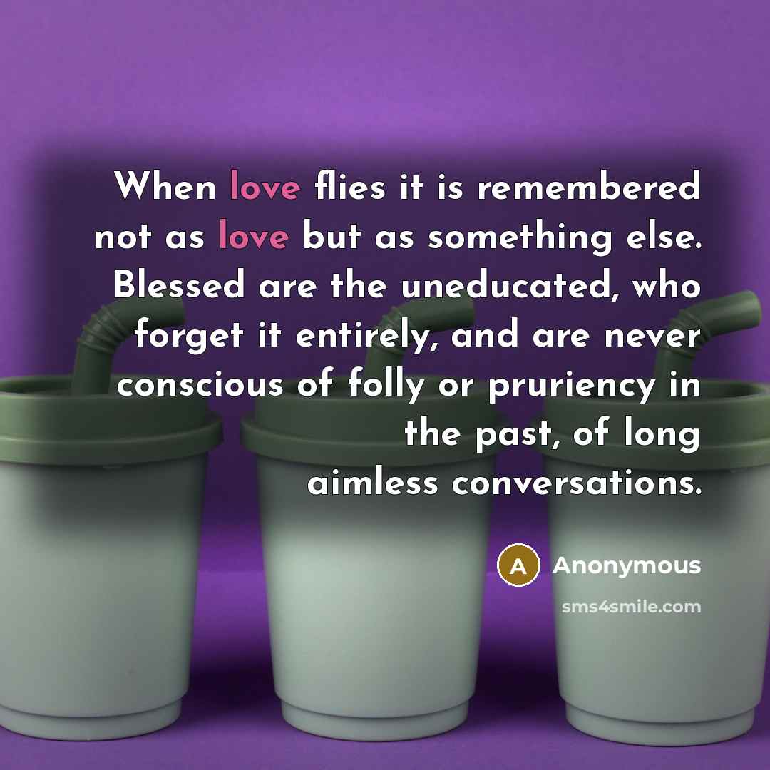 “When love flies it is remembered not as love but as something else. Blessed are the uneducated, who forget it entirely, and are never conscious of folly or pruriency in the past, of long aimless conversations.” quote by Anonymous
