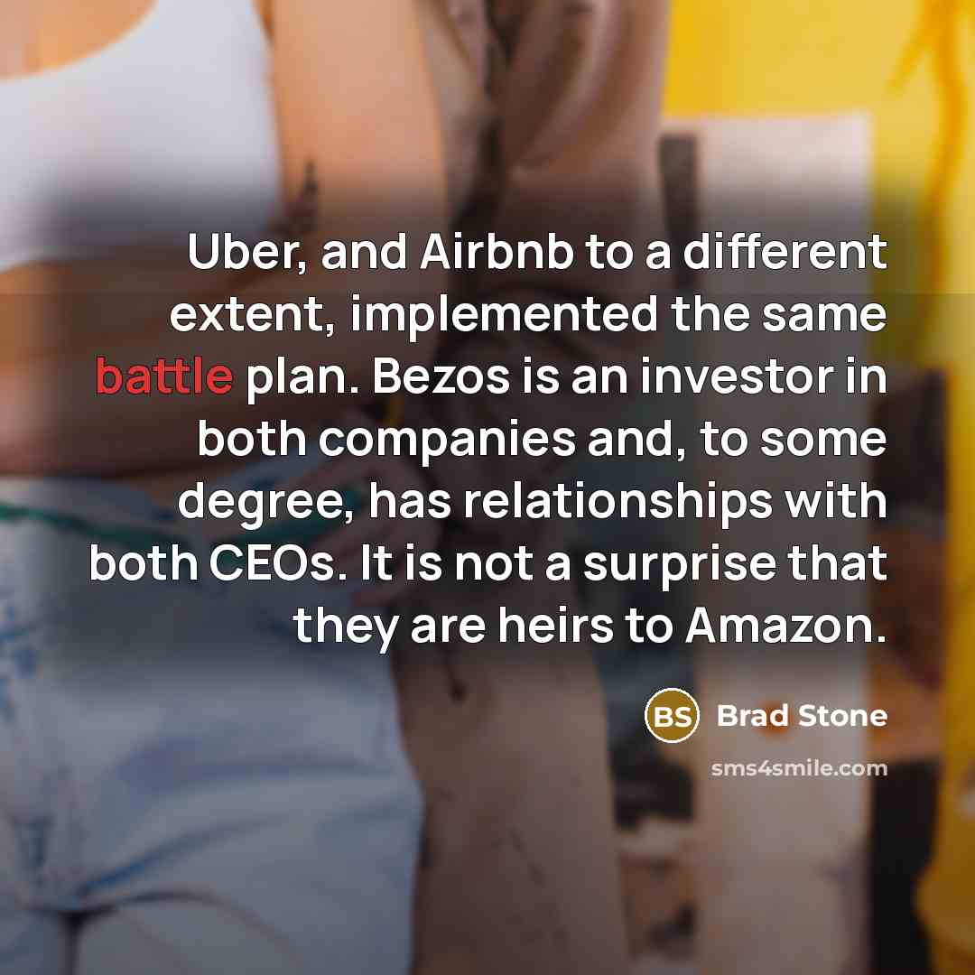 “Uber, and Airbnb to a different extent, implemented the same battle plan. Bezos is an investor in both companies and, to some degree, has relationships with both CEOs. It is not a surprise that they are heirs to Amazon.” quote by Brad Stone