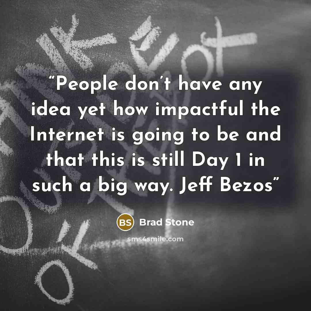 “People don’t have any idea yet how impactful the Internet is going to be and that this is still Day 1 in such a big way. Jeff Bezos” quote by Brad Stone