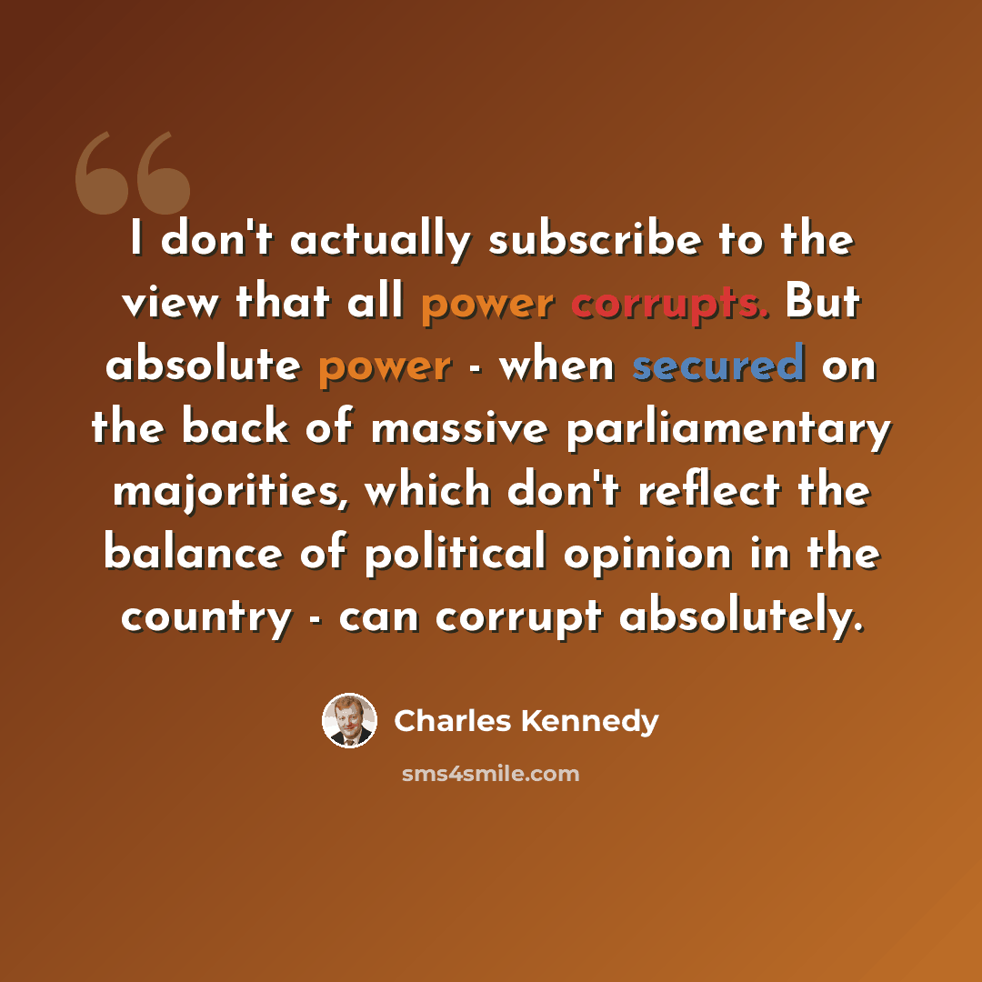 “I don't actually subscribe to the view that all power corrupts. But absolute power - when secured on the back of massive parliamentary majorities, which don't reflect the balance of political opinion in the country - can corrupt absolutely.” quote by Charles Kennedy