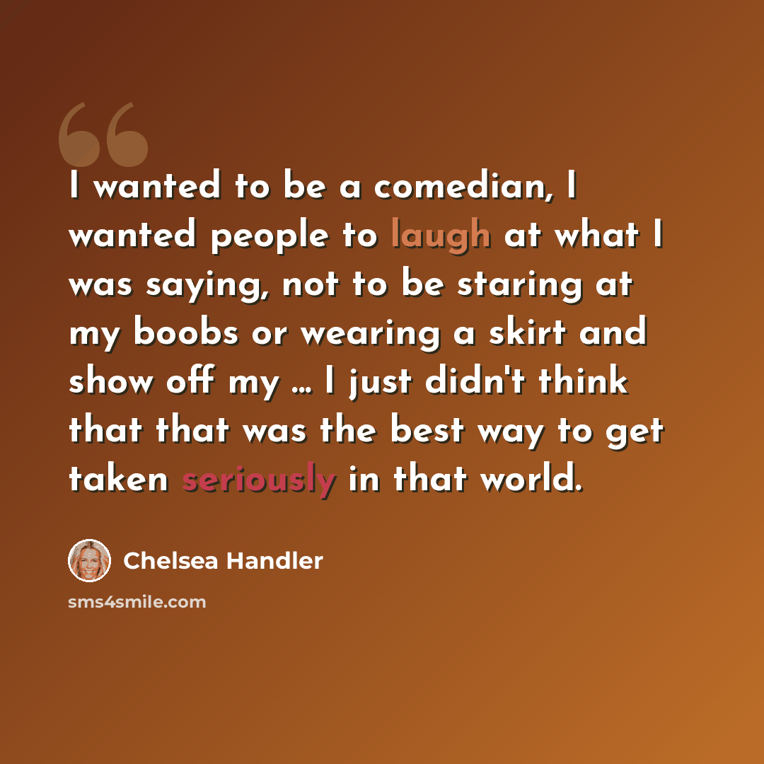 “I wanted to be a comedian, I wanted people to laugh at what I was saying, not to be staring at my boobs or wearing a skirt and show off my ... I just didn't think that that was the best way to get taken seriously in that world.” quote by Chelsea Handler