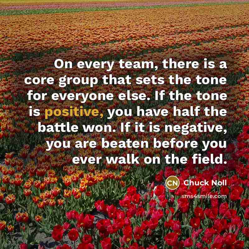 “On every team, there is a core group that sets the tone for everyone else. If the tone is positive, you have half the battle won. If it is negative, you are beaten before you ever walk on the field.” quote by Chuck Noll
