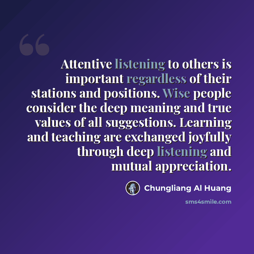 “Attentive listening to others is important regardless of their stations and positions. Wise people consider the deep meaning and true values of all suggestions. Learning and teaching are exchanged joyfully through deep listening and mutual appreciation.” quote by Chungliang Al Huang
