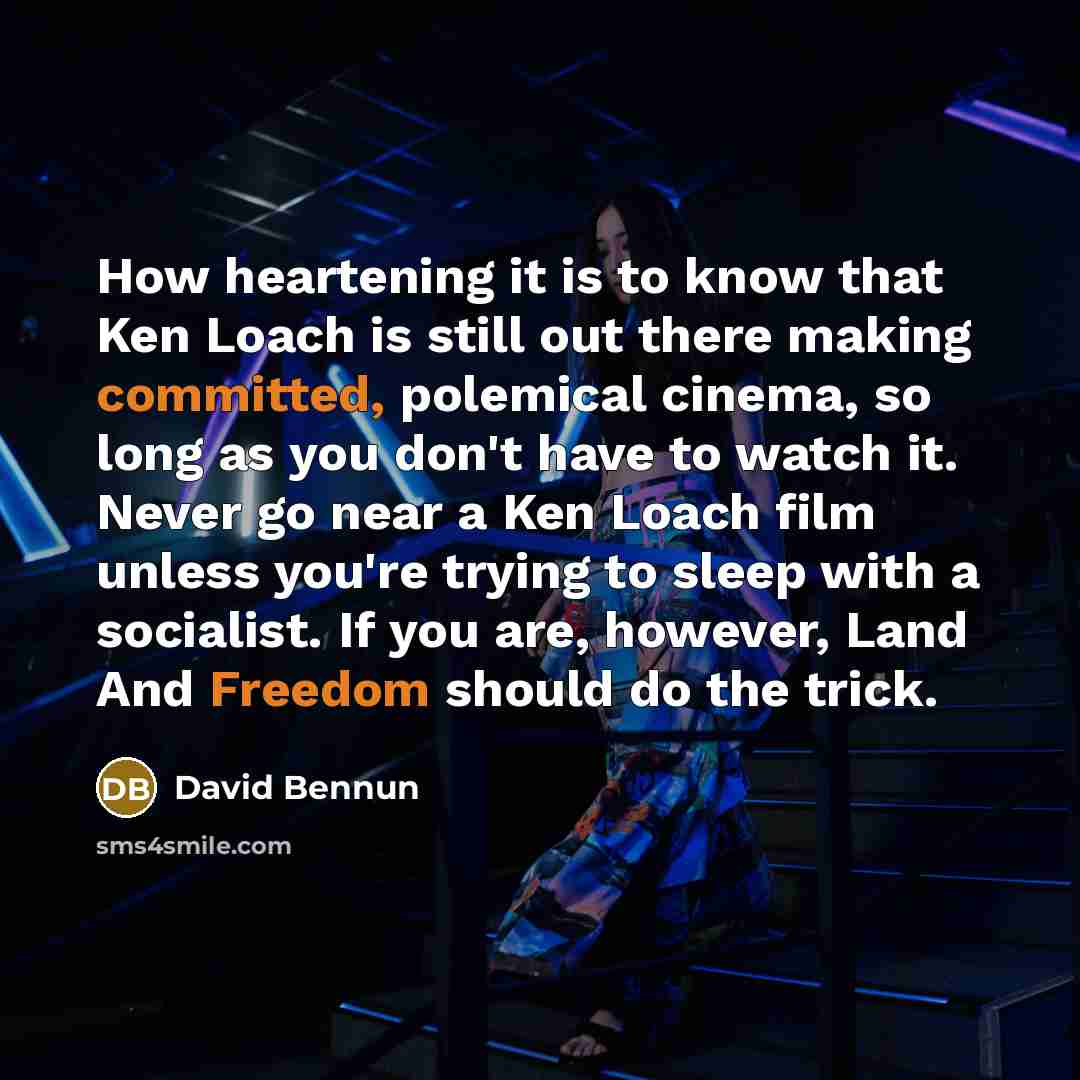 “How heartening it is to know that Ken Loach is still out there making committed, polemical cinema, so long as you don't have to watch it. Never go near a Ken Loach film unless you're trying to sleep with a socialist. If you are, however, Land And Freedom should do the trick.” quote by David Bennun