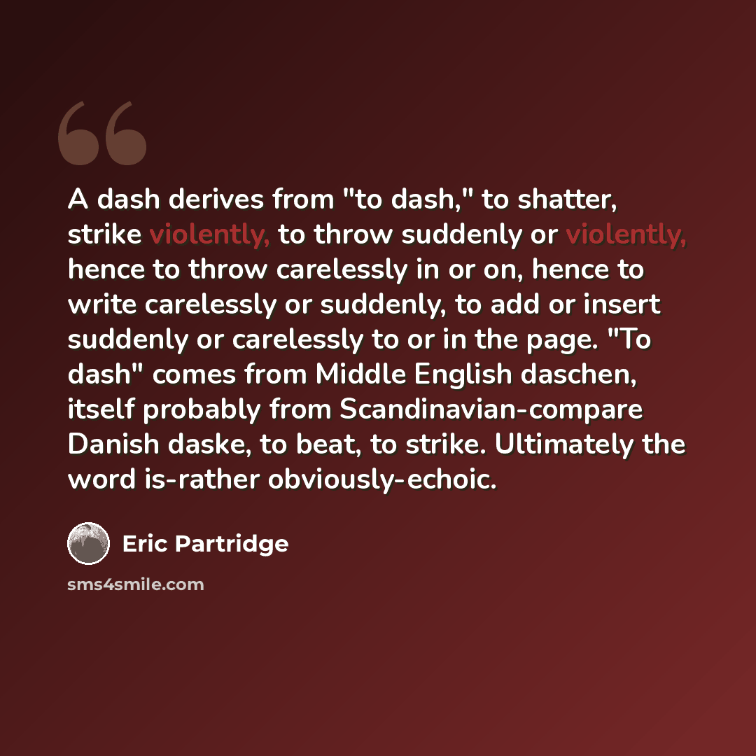 “A dash derives from "to dash," to shatter, strike violently, to throw suddenly or violently, hence to throw carelessly in or on, hence to write carelessly or suddenly, to add or insert suddenly or carelessly to or in the page. "To dash" comes from Middle English daschen, itself probably from…” quote by Eric Partridge