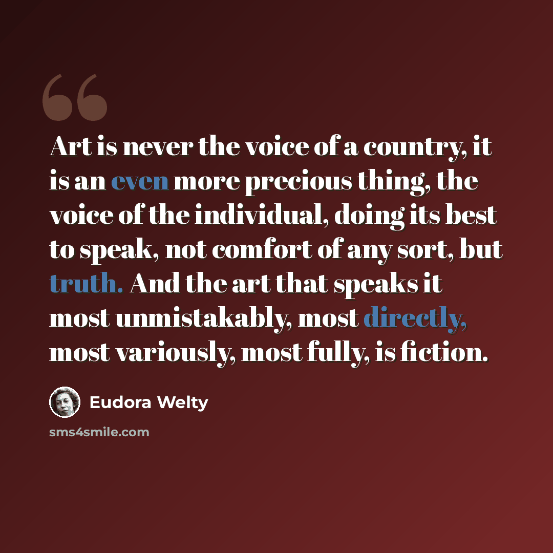“Art is never the voice of a country, it is an even more precious thing, the voice of the individual, doing its best to speak, not comfort of any sort, but truth. And the art that speaks it most unmistakably, most directly, most variously, most fully, is fiction.” quote by Eudora Welty