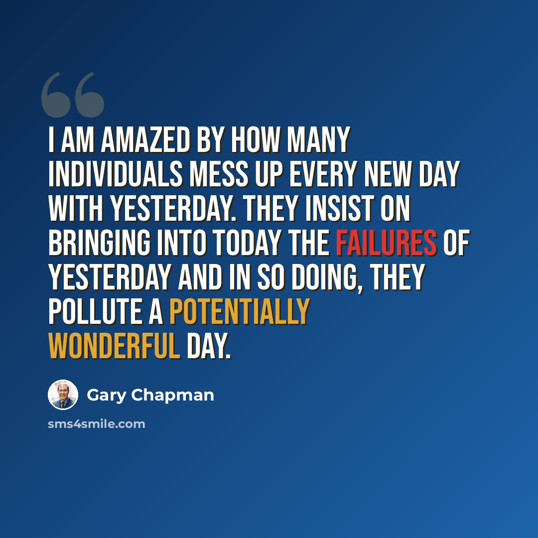 “I am amazed by how many individuals mess up every new day with yesterday. They insist on bringing into today the failures of yesterday and in so doing, they pollute a potentially wonderful day.” quote by Gary Chapman