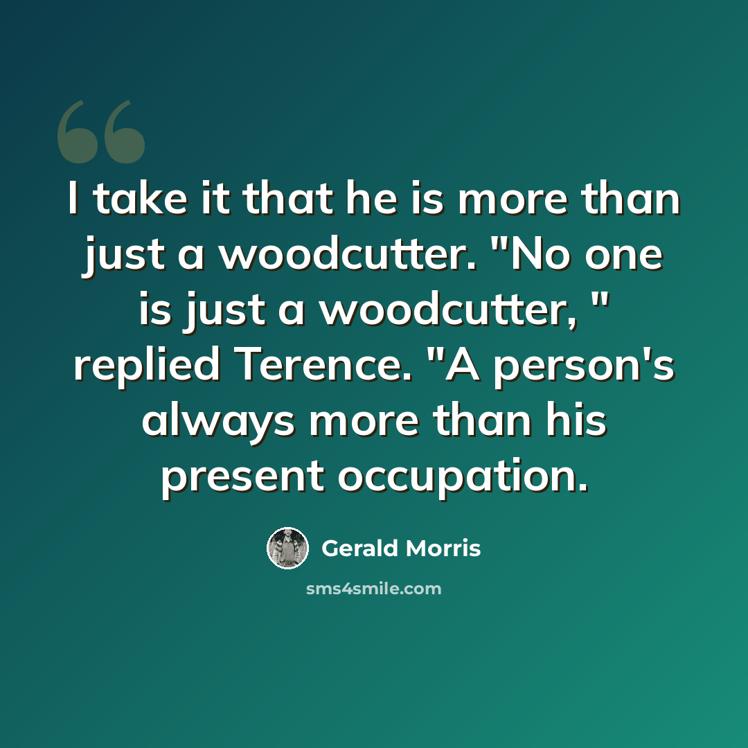 “I take it that he is more than just a woodcutter. "No one is just a woodcutter, " replied Terence. "A person's always more than his present occupation.” quote by Gerald Morris
