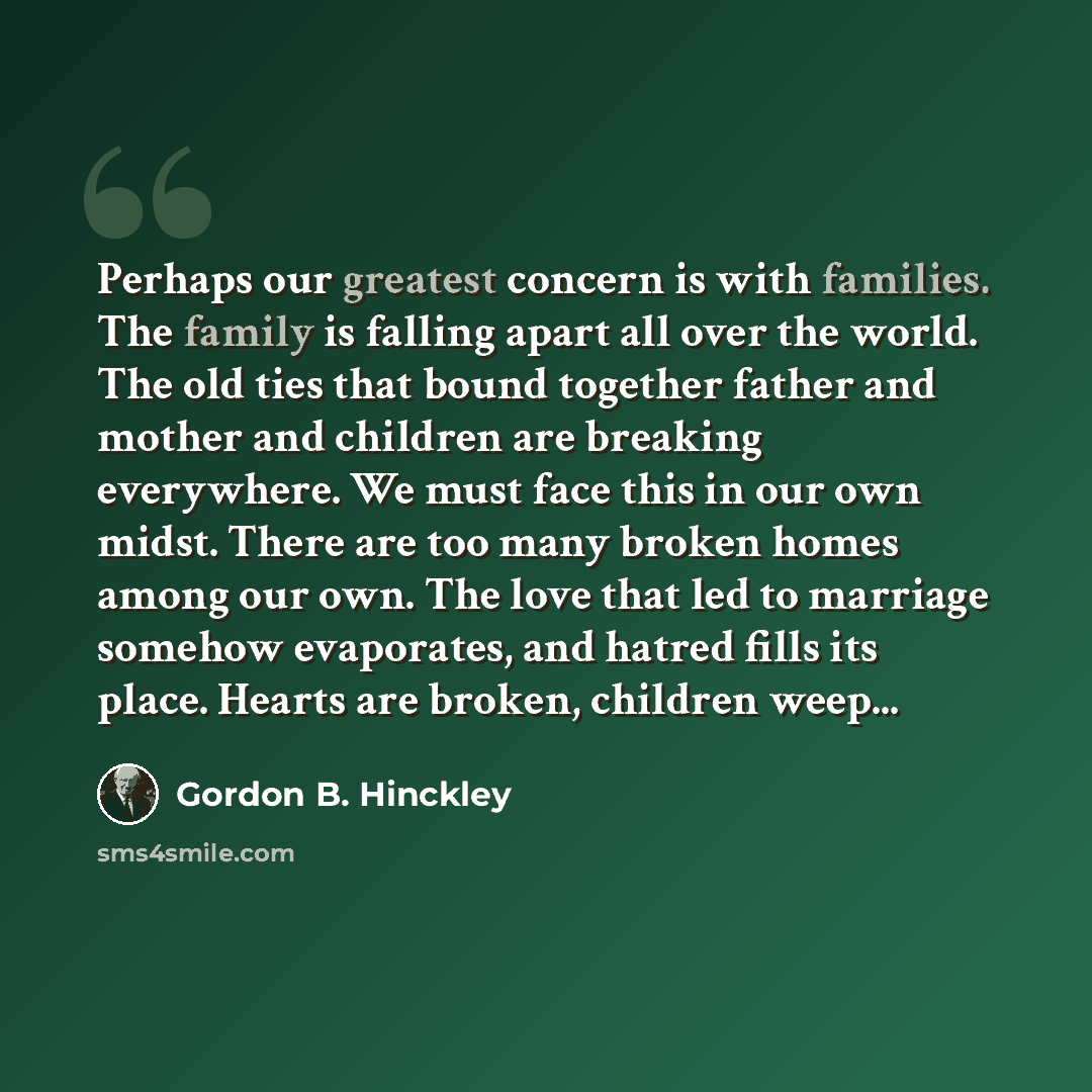 “Perhaps our greatest concern is with families. The family is falling apart all over the world. The old ties that bound together father and mother and children are breaking everywhere. We must face this in our own midst. There are too many broken homes among our own. The love that led to marriage…” quote by Gordon B. Hinckley