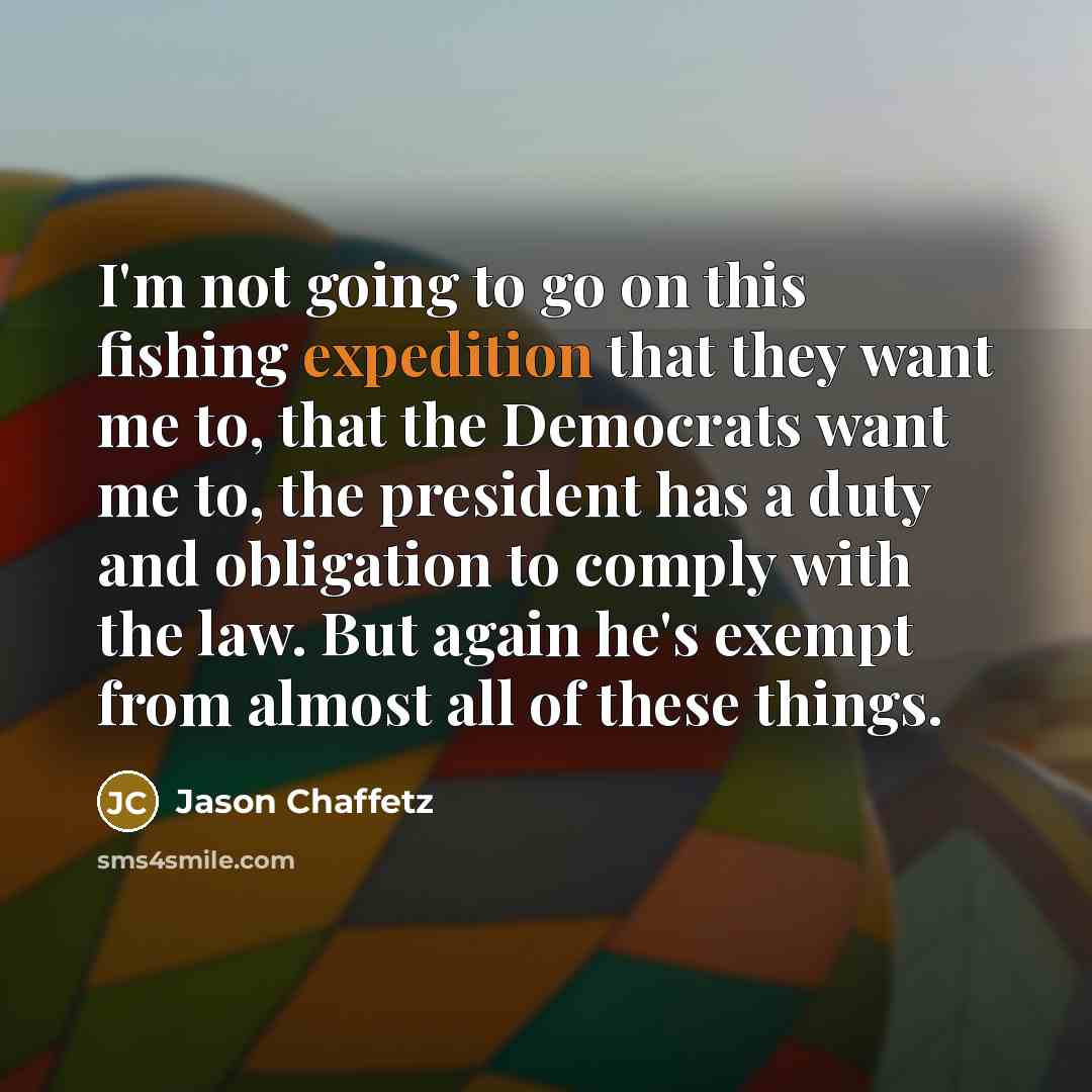 “I'm not going to go on this fishing expedition that they want me to, that the Democrats want me to, the president has a duty and obligation to comply with the law. But again he's exempt from almost all of these things.” quote by Jason Chaffetz