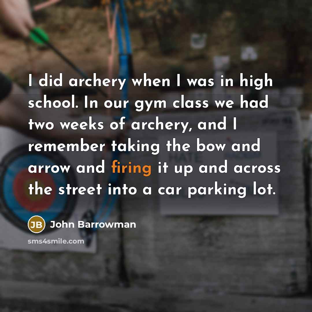 “I did archery when I was in high school. In our gym class we had two weeks of archery, and I remember taking the bow and arrow and firing it up and across the street into a car parking lot.” quote by John Barrowman