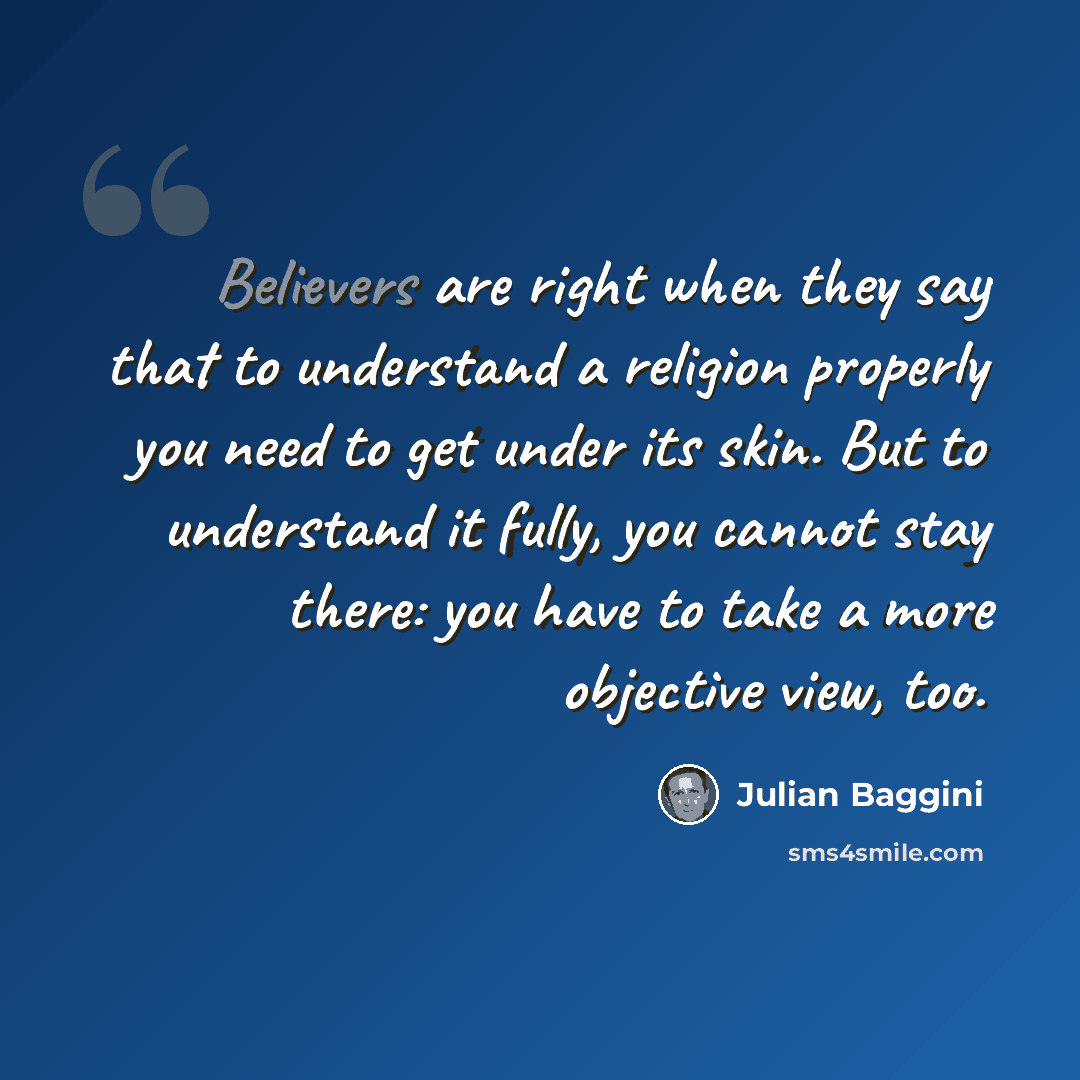 “Believers are right when they say that to understand a religion properly you need to get under its skin. But to understand it fully, you cannot stay there: you have to take a more objective view, too.” quote by Julian Baggini