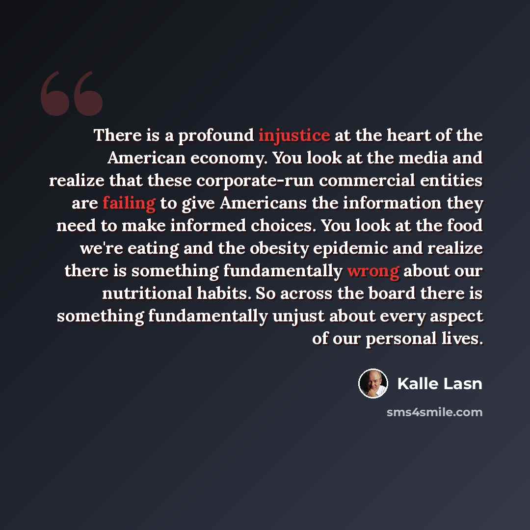 “There is a profound injustice at the heart of the American economy. You look at the media and realize that these corporate-run commercial entities are failing to give Americans the information they need to make informed choices. You look at the food we're eating and the obesity epidemic and…” quote by Kalle Lasn