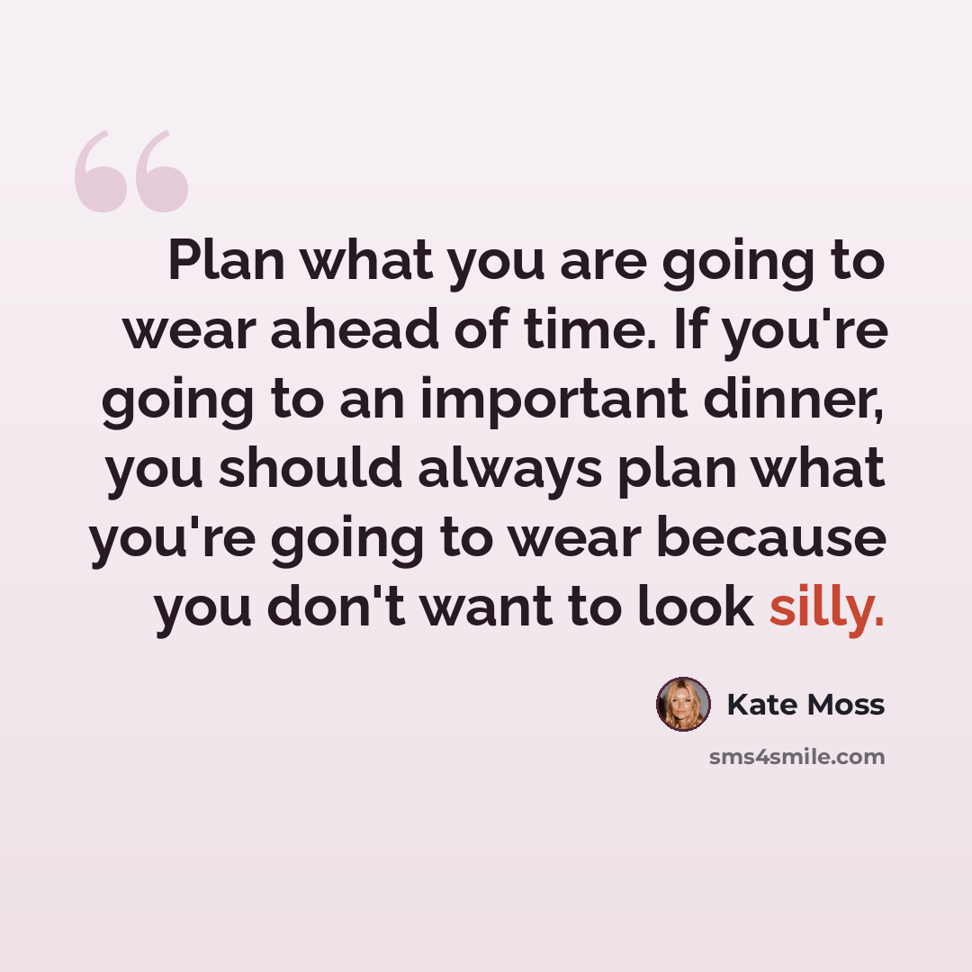“Plan what you are going to wear ahead of time. If you're going to an important dinner, you should always plan what you're going to wear because you don't want to look silly.” quote by Kate Moss