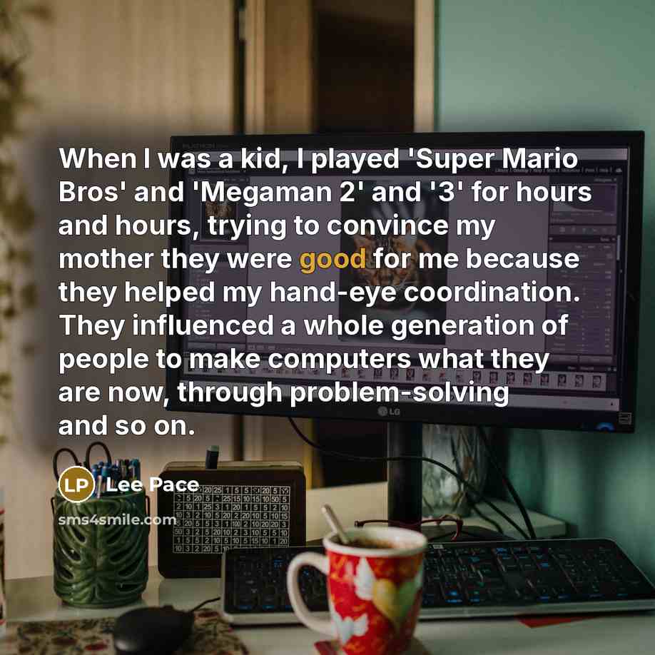 “When I was a kid, I played 'Super Mario Bros' and 'Megaman 2' and '3' for hours and hours, trying to convince my mother they were good for me because they helped my hand-eye coordination. They influenced a whole generation of people to make computers what they are now, through problem-solving and…” quote by Lee Pace