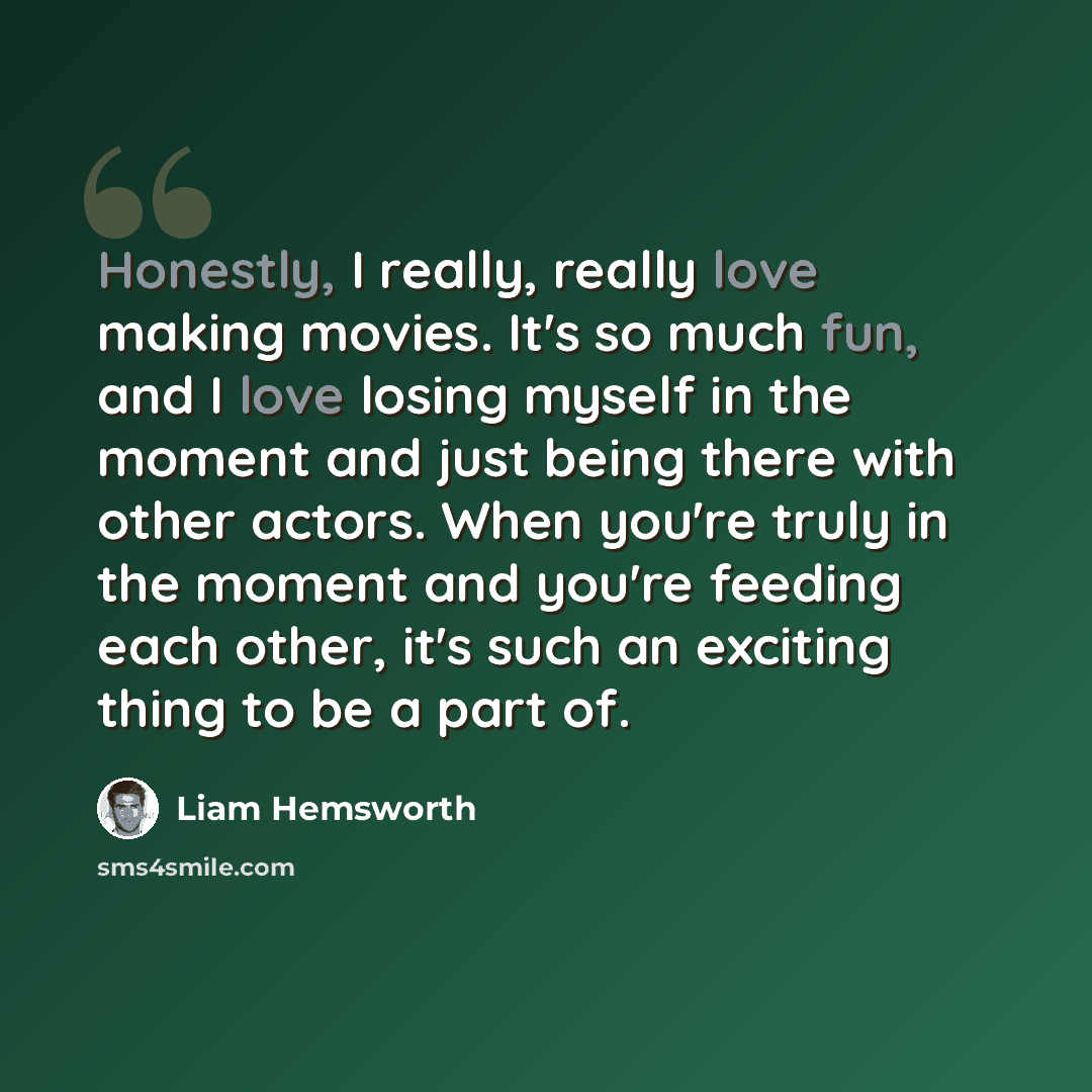 “Honestly, I really, really love making movies. It's so much fun, and I love losing myself in the moment and just being there with other actors. When you're truly in the moment and you're feeding each other, it's such an exciting thing to be a part of.” quote by Liam Hemsworth