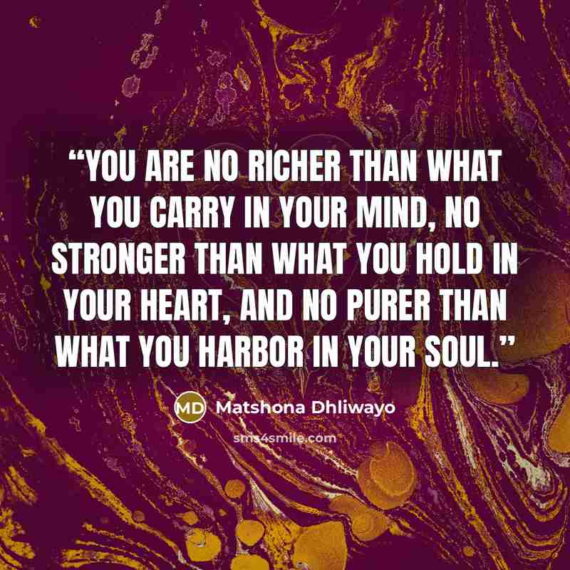 “You are no richer than what you carry in your mind, no stronger than what you hold in your heart, and no purer than what you harbor in your soul.” quote by Matshona Dhliwayo