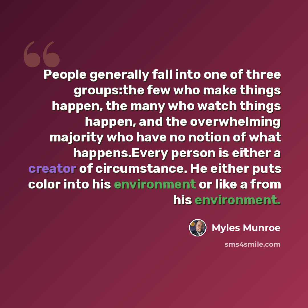 “People generally fall into one of three groups:the few who make things happen, the many who watch things happen, and the overwhelming majority who have no notion of what happens.Every person is either a creator of circumstance. He either puts color into his environment or like a from his…” quote by Myles Munroe
