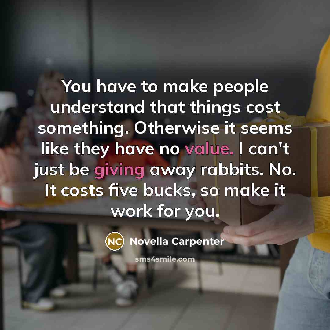 “You have to make people understand that things cost something. Otherwise it seems like they have no value. I can't just be giving away rabbits. No. It costs five bucks, so make it work for you.” quote by Novella Carpenter