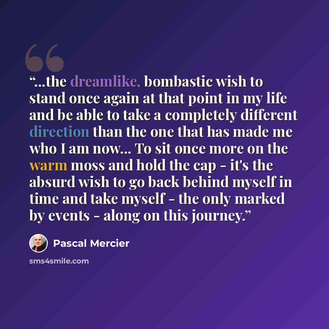 “...the dreamlike, bombastic wish to stand once again at that point in my life and be able to take a completely different direction than the one that has made me who I am now... To sit once more on the warm moss and hold the cap - it's the absurd wish to go back behind myself in time and take…” quote by Pascal Mercier
