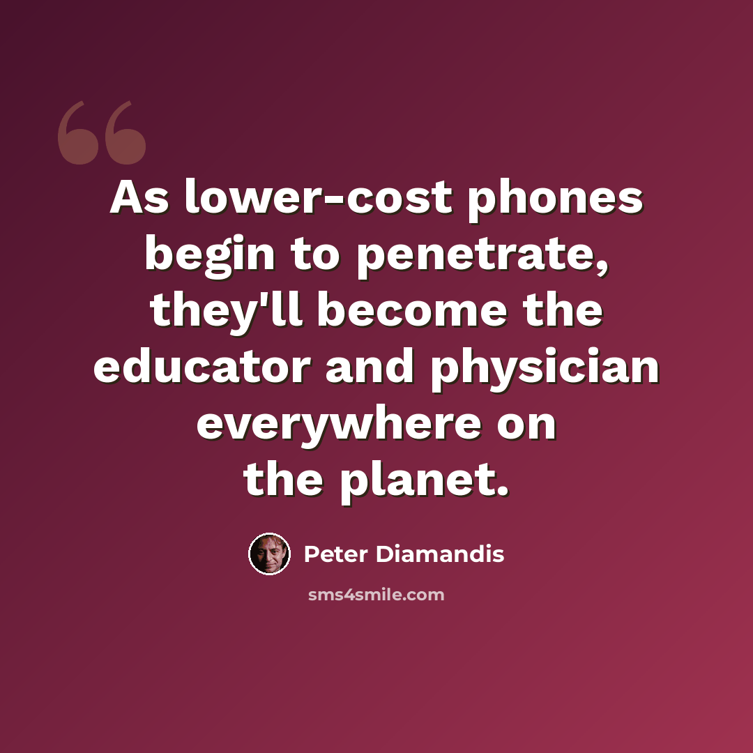 “As lower-cost phones begin to penetrate, they'll become the educator and physician everywhere on the planet.” quote by Peter Diamandis