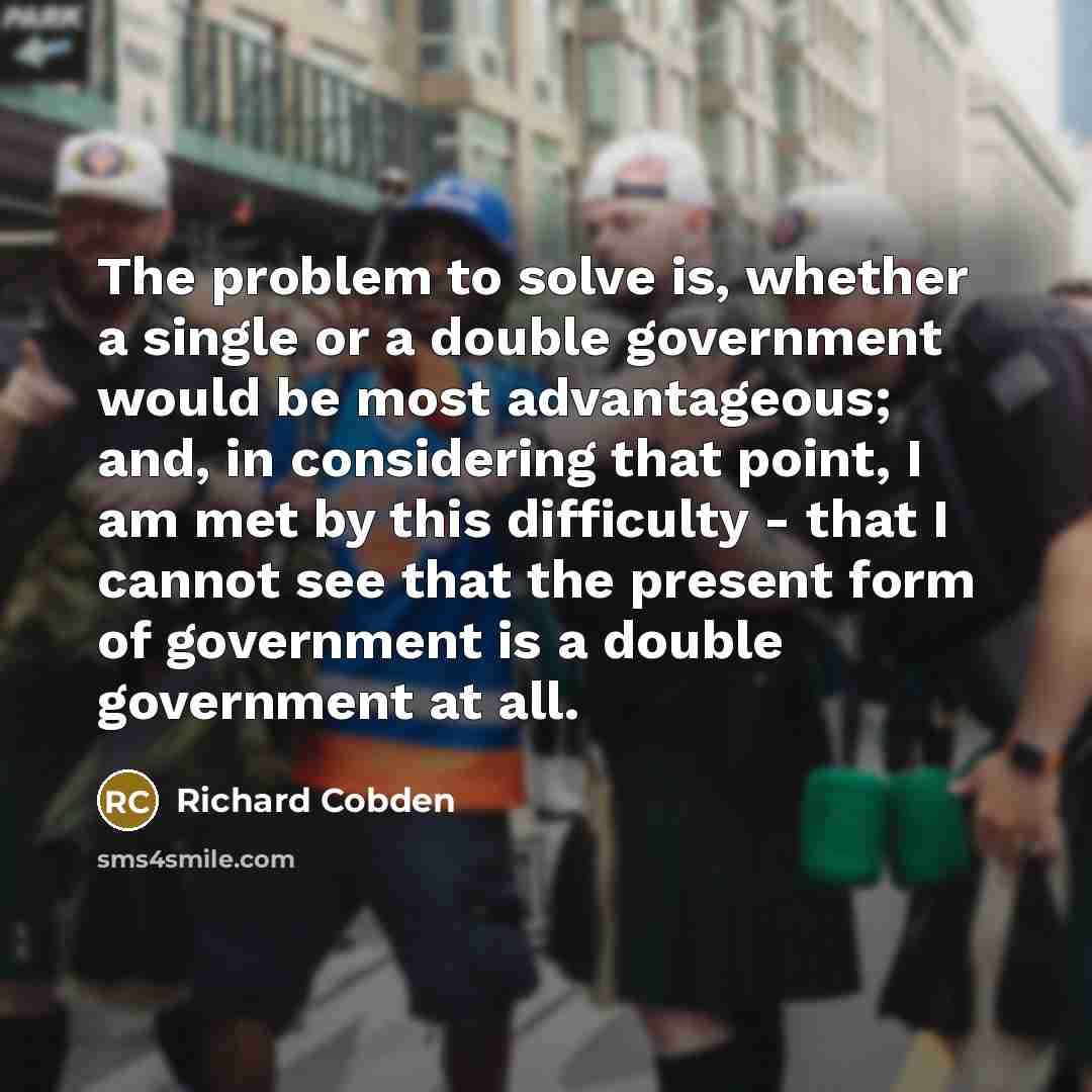 “The problem to solve is, whether a single or a double government would be most advantageous; and, in considering that point, I am met by this difficulty - that I cannot see that the present form of government is a double government at all.” quote by Richard Cobden
