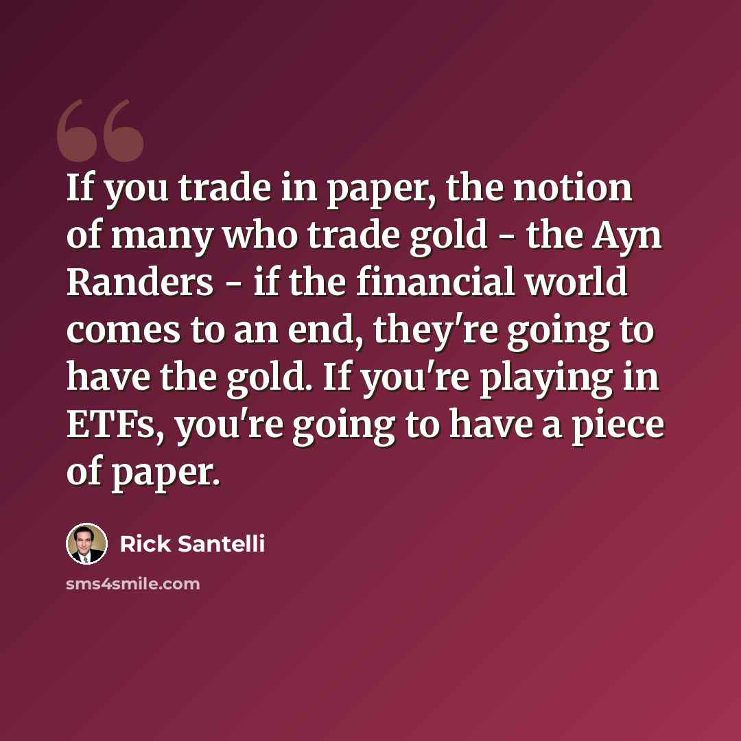 “If you trade in paper, the notion of many who trade gold - the Ayn Randers - if the financial world comes to an end, they're going to have the gold. If you're playing in ETFs, you're going to have a piece of paper.” quote by Rick Santelli