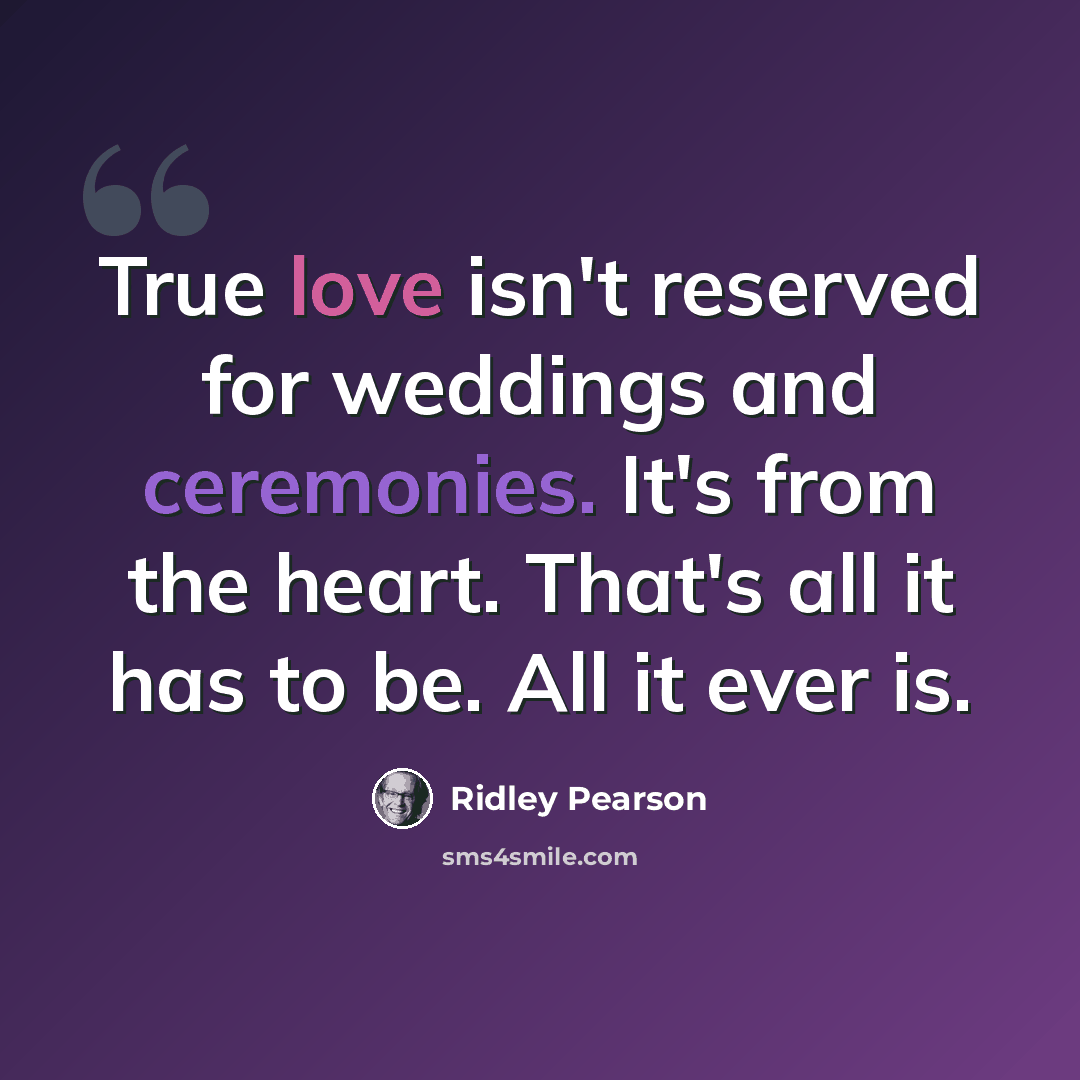 “True love isn't reserved for weddings and ceremonies. It's from the heart. That's all it has to be. All it ever is.” quote by Ridley Pearson