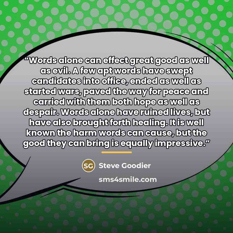 “Words alone can effect great good as well as evil. A few apt words have swept candidates into office, ended as well as started wars, paved the way for peace and carried with them both hope as well as despair. Words alone have ruined lives, but have also brought forth healing. It is well known the…” quote by Steve Goodier